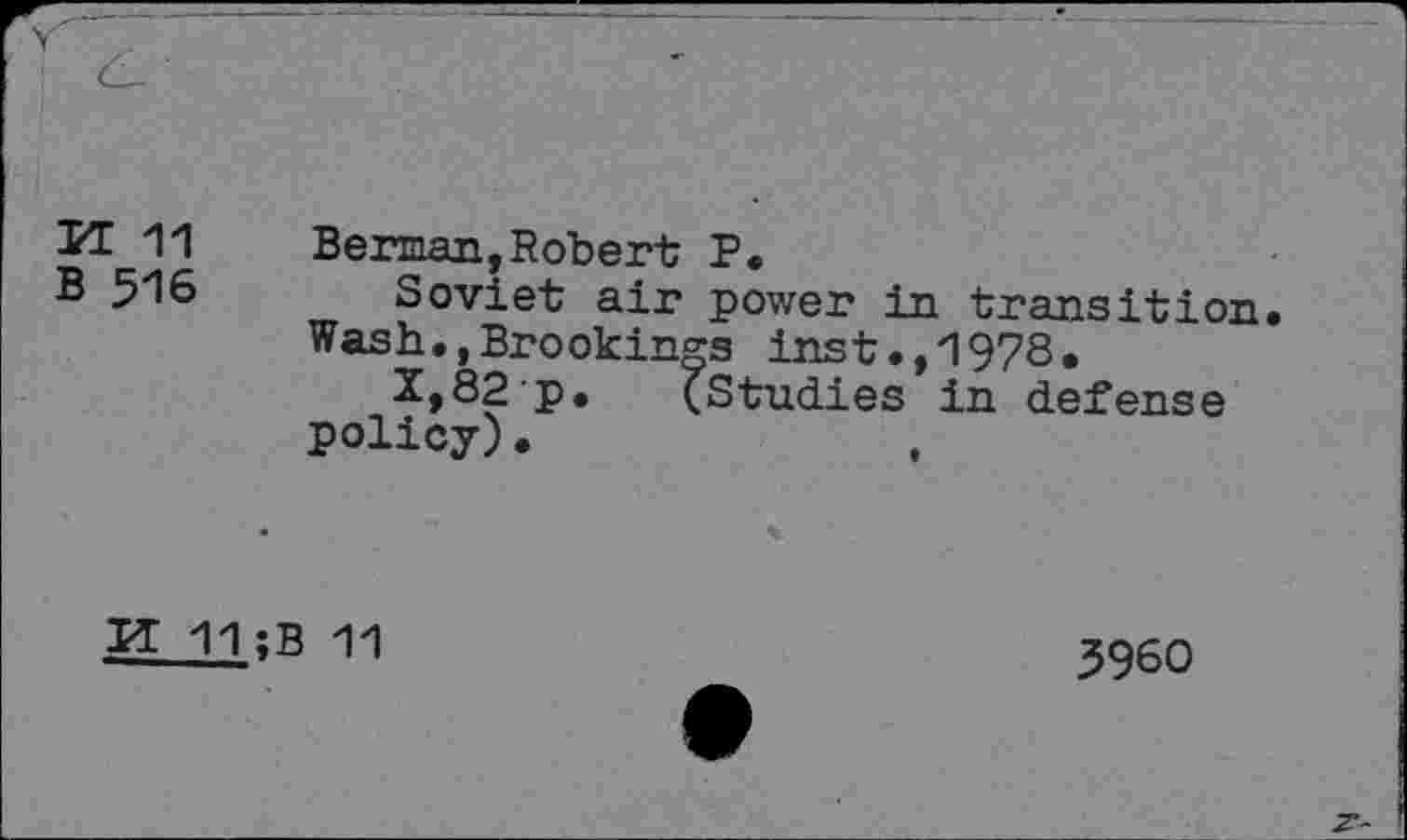 ﻿KT 11
B 516
Berman,Robert P.
Soviet air power in transition Wash.,Brookings inst.,1978.
2»82'P. (Studies in defense policy).
IT 11 ;B 11
3960